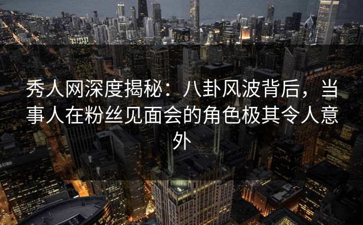 秀人网深度揭秘：八卦风波背后，当事人在粉丝见面会的角色极其令人意外