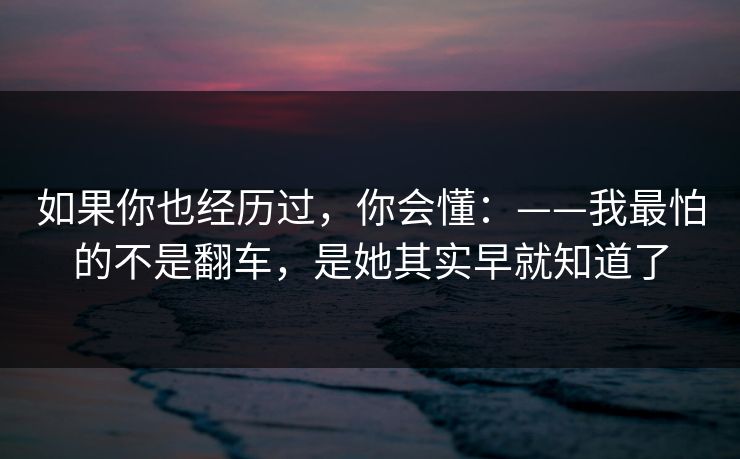 如果你也经历过，你会懂：——我最怕的不是翻车，是她其实早就知道了