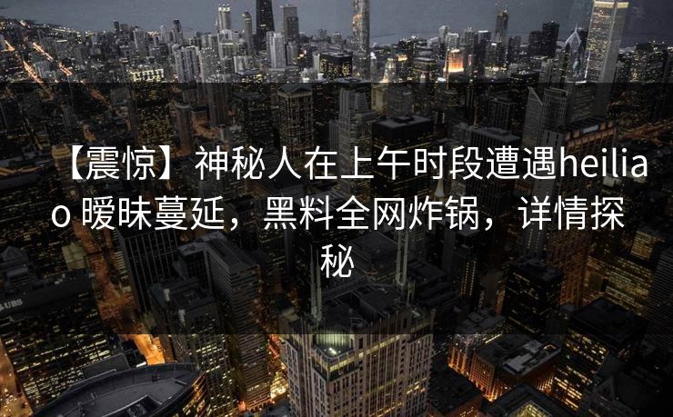 【震惊】神秘人在上午时段遭遇heiliao 暧昧蔓延，黑料全网炸锅，详情探秘