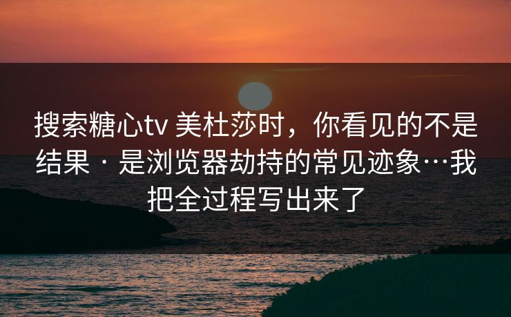 搜索糖心tv 美杜莎时，你看见的不是结果 · 是浏览器劫持的常见迹象…我把全过程写出来了