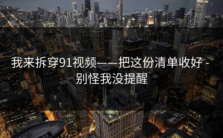 我来拆穿91视频——把这份清单收好 - 别怪我没提醒