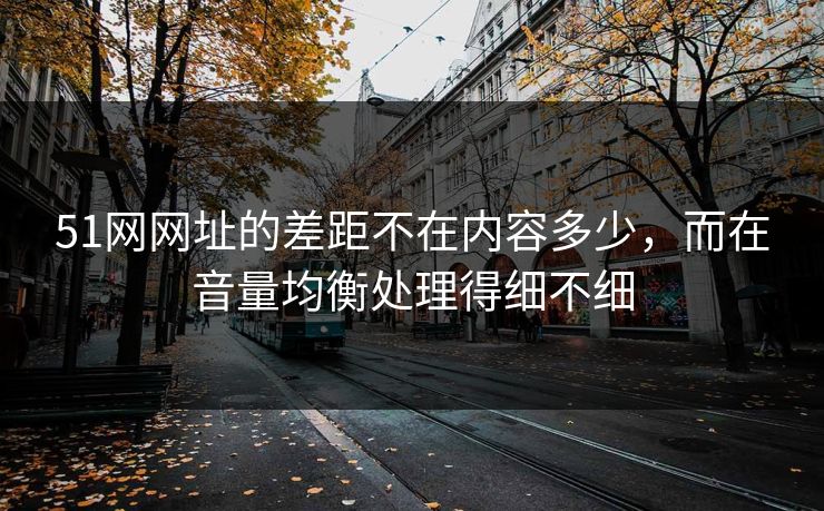 51网网址的差距不在内容多少，而在音量均衡处理得细不细
