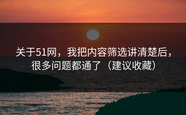 关于51网，我把内容筛选讲清楚后，很多问题都通了（建议收藏）