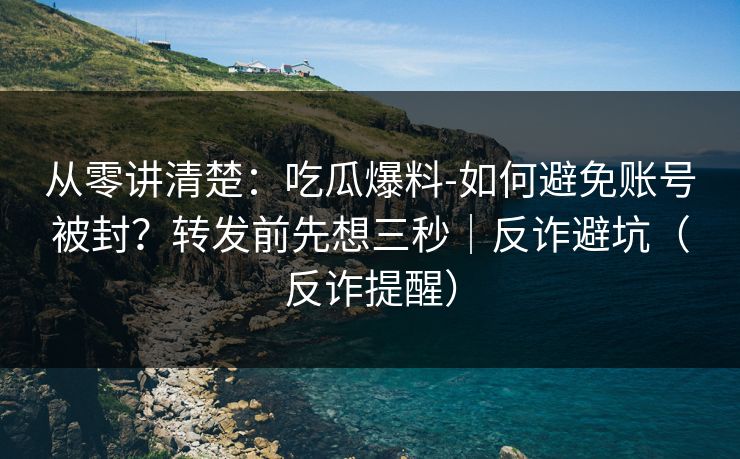 从零讲清楚：吃瓜爆料-如何避免账号被封？转发前先想三秒｜反诈避坑（反诈提醒）